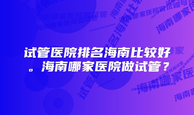 试管医院排名海南比较好。海南哪家医院做试管？