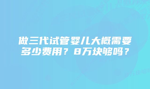 做三代试管婴儿大概需要多少费用？8万块够吗？