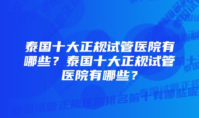 泰国十大正规试管医院有哪些？泰国十大正规试管医院有哪些？