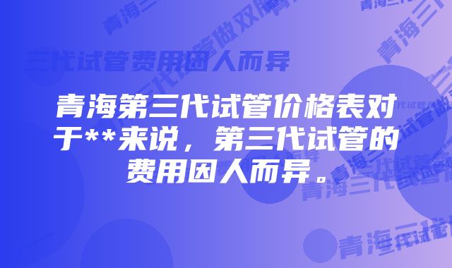 青海第三代试管价格表对于**来说，第三代试管的费用因人而异。