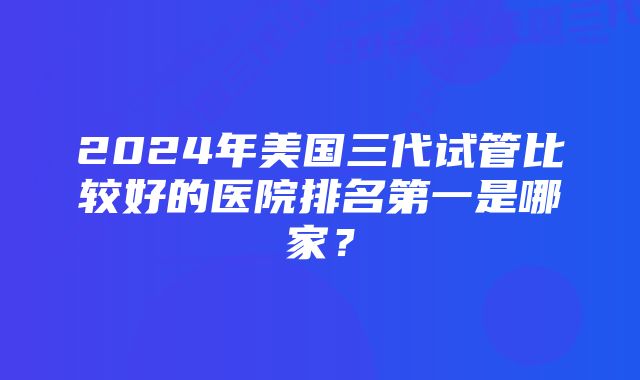 2024年美国三代试管比较好的医院排名第一是哪家？