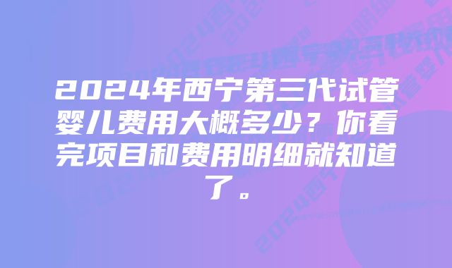 2024年西宁第三代试管婴儿费用大概多少？你看完项目和费用明细就知道了。