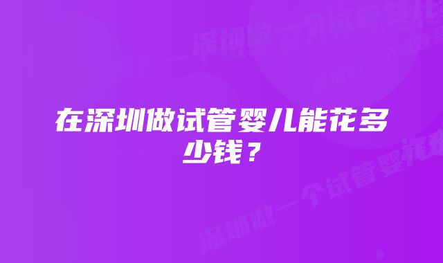 在深圳做试管婴儿能花多少钱？