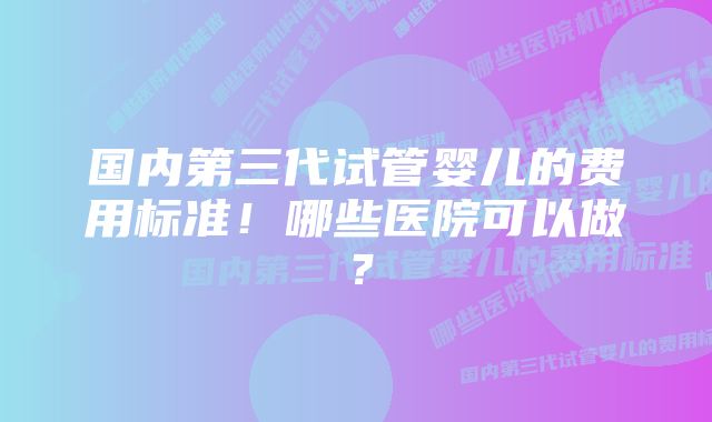 国内第三代试管婴儿的费用标准！哪些医院可以做？