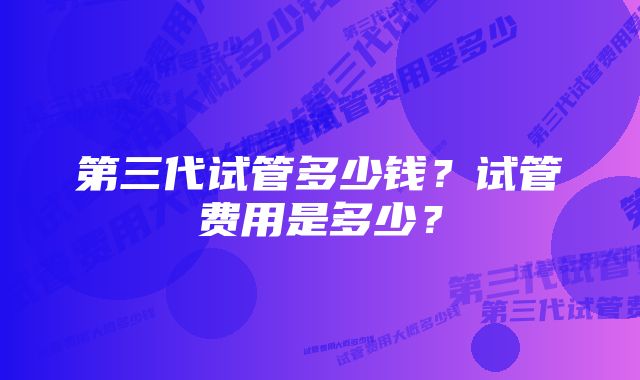 第三代试管多少钱？试管费用是多少？