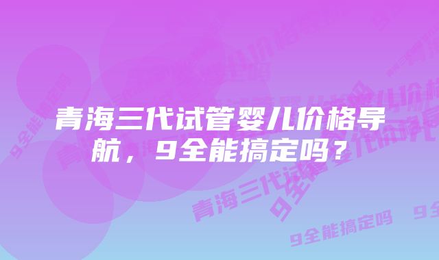 青海三代试管婴儿价格导航，9全能搞定吗？