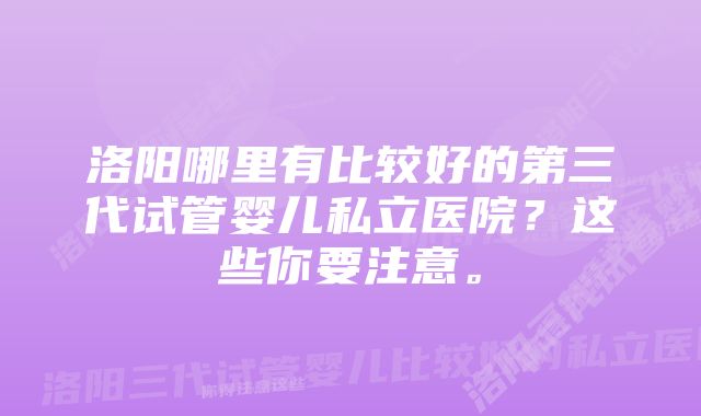 洛阳哪里有比较好的第三代试管婴儿私立医院？这些你要注意。