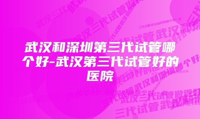 武汉和深圳第三代试管哪个好-武汉第三代试管好的医院