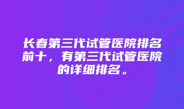 长春第三代试管医院排名前十，有第三代试管医院的详细排名。