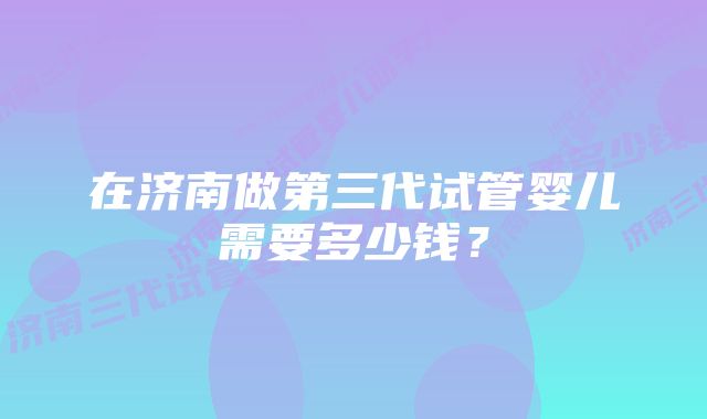 在济南做第三代试管婴儿需要多少钱？