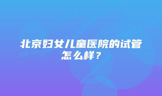 北京妇女儿童医院的试管怎么样？