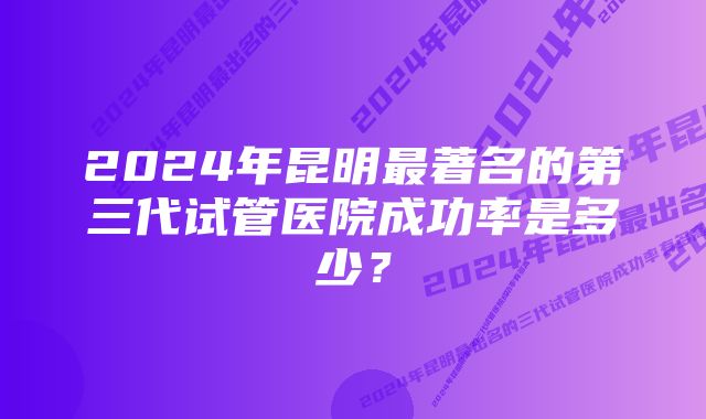 2024年昆明最著名的第三代试管医院成功率是多少？