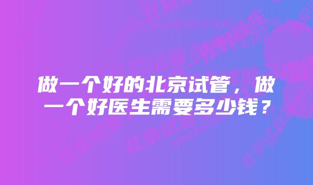 做一个好的北京试管，做一个好医生需要多少钱？