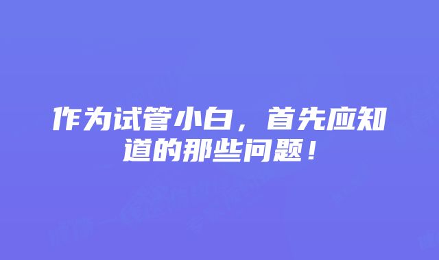 作为试管小白，首先应知道的那些问题！