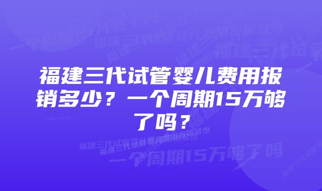 福建三代试管婴儿费用报销多少？一个周期15万够了吗？