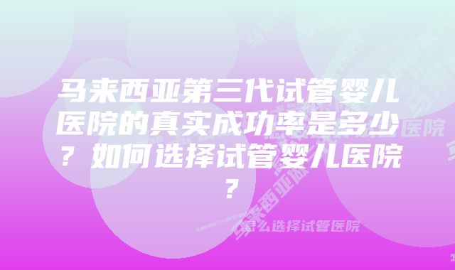 马来西亚第三代试管婴儿医院的真实成功率是多少？如何选择试管婴儿医院？