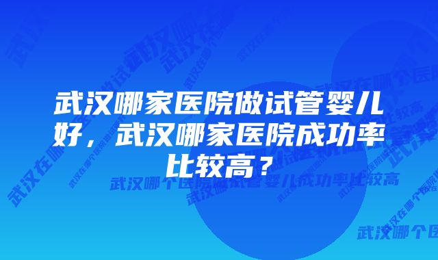 武汉哪家医院做试管婴儿好，武汉哪家医院成功率比较高？