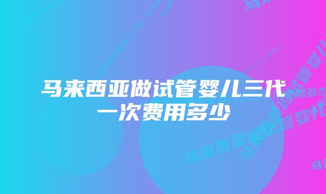 马来西亚做试管婴儿三代一次费用多少