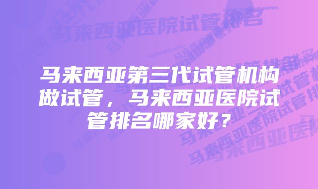 马来西亚第三代试管机构做试管，马来西亚医院试管排名哪家好？