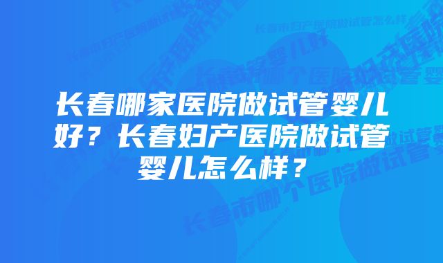 长春哪家医院做试管婴儿好？长春妇产医院做试管婴儿怎么样？