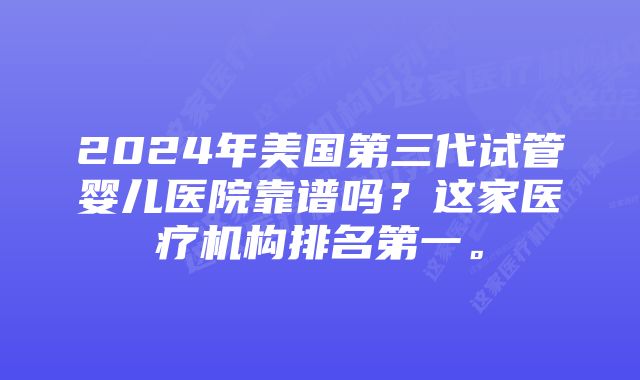 2024年美国第三代试管婴儿医院靠谱吗？这家医疗机构排名第一。