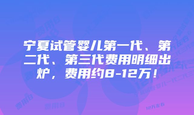 宁夏试管婴儿第一代、第二代、第三代费用明细出炉，费用约8-12万！