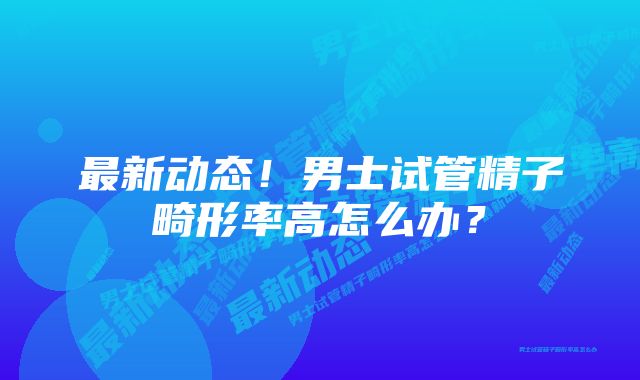 最新动态！男士试管精子畸形率高怎么办？