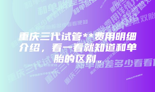 重庆三代试管**费用明细介绍，看一看就知道和单胎的区别。