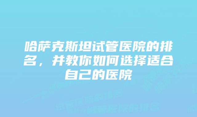 哈萨克斯坦试管医院的排名，并教你如何选择适合自己的医院