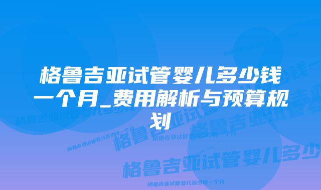 格鲁吉亚试管婴儿多少钱一个月_费用解析与预算规划