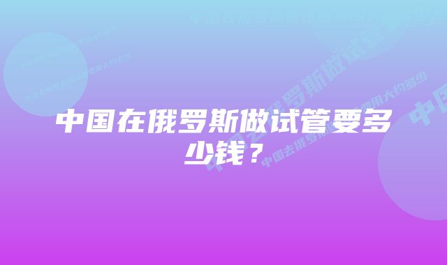 中国在俄罗斯做试管要多少钱？