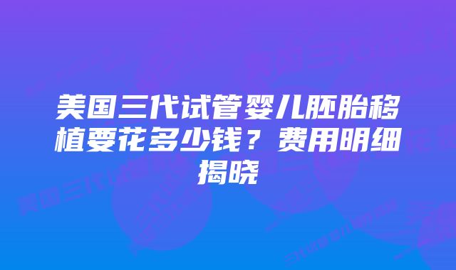 美国三代试管婴儿胚胎移植要花多少钱？费用明细揭晓