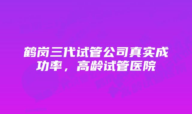 鹤岗三代试管公司真实成功率，高龄试管医院