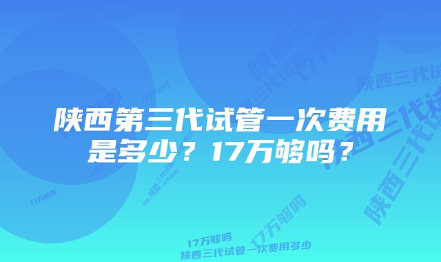 陕西第三代试管一次费用是多少？17万够吗？