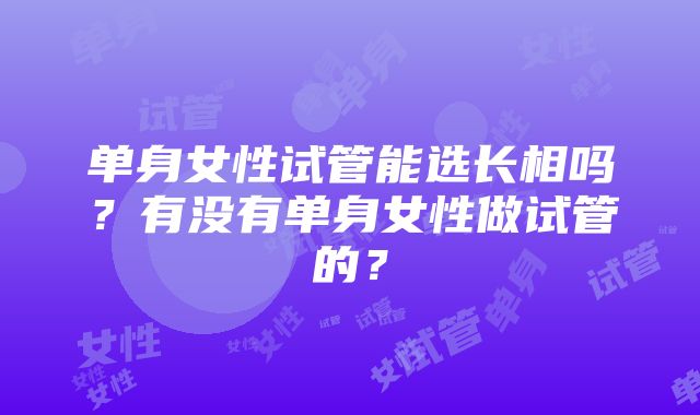 单身女性试管能选长相吗？有没有单身女性做试管的？