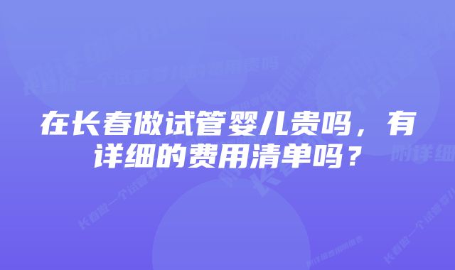 在长春做试管婴儿贵吗，有详细的费用清单吗？