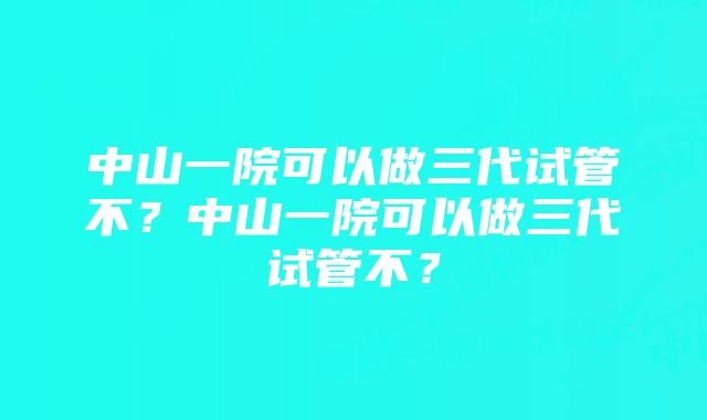 中山一院可以做三代试管不？中山一院可以做三代试管不？