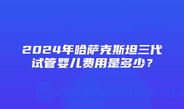 2024年哈萨克斯坦三代试管婴儿费用是多少？