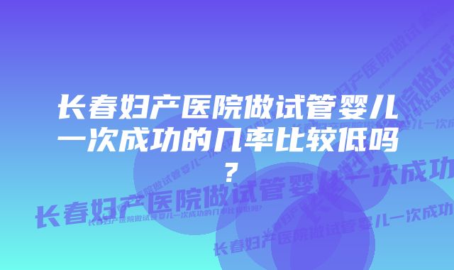 长春妇产医院做试管婴儿一次成功的几率比较低吗？