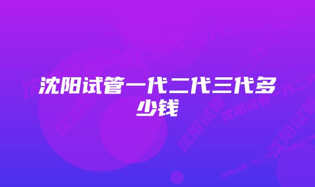 沈阳试管一代二代三代多少钱