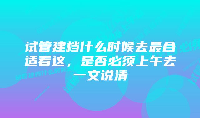 试管建档什么时候去最合适看这，是否必须上午去一文说清