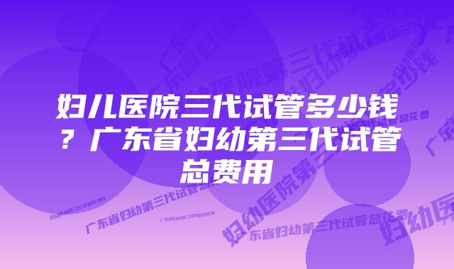 妇儿医院三代试管多少钱？广东省妇幼第三代试管总费用