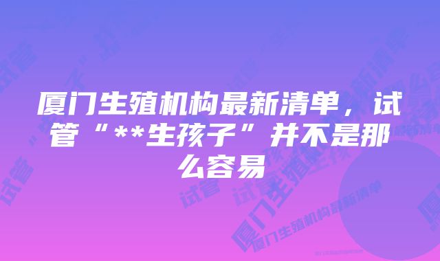 厦门生殖机构最新清单，试管“**生孩子”并不是那么容易