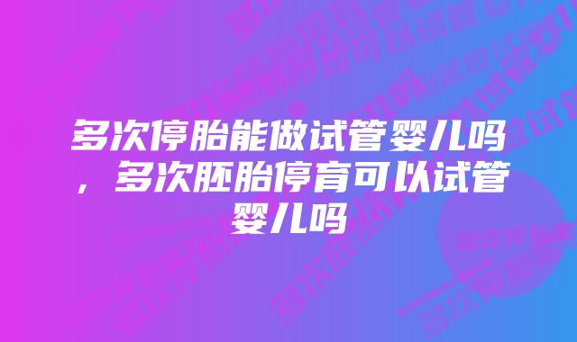 多次停胎能做试管婴儿吗，多次胚胎停育可以试管婴儿吗