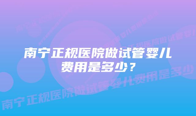 南宁正规医院做试管婴儿费用是多少？