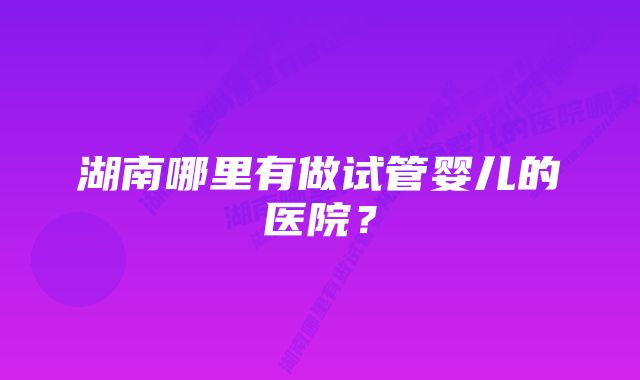 湖南哪里有做试管婴儿的医院？