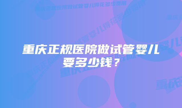 重庆正规医院做试管婴儿要多少钱？