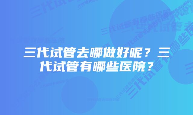 三代试管去哪做好呢？三代试管有哪些医院？