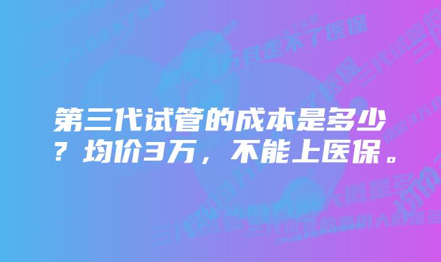 第三代试管的成本是多少？均价3万，不能上医保。