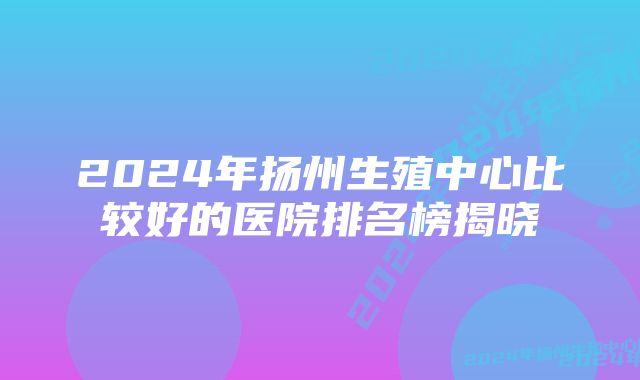 2024年扬州生殖中心比较好的医院排名榜揭晓